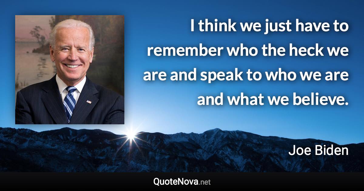 I think we just have to remember who the heck we are and speak to who we are and what we believe. - Joe Biden quote