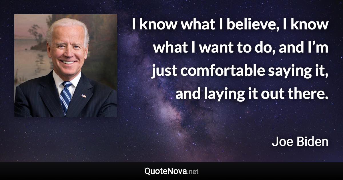 I know what I believe, I know what I want to do, and I’m just comfortable saying it, and laying it out there. - Joe Biden quote