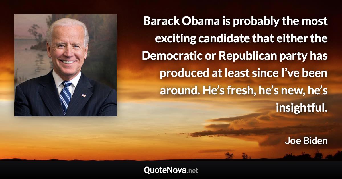 Barack Obama is probably the most exciting candidate that either the Democratic or Republican party has produced at least since I’ve been around. He’s fresh, he’s new, he’s insightful. - Joe Biden quote