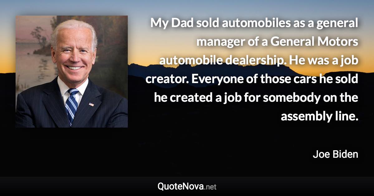 My Dad sold automobiles as a general manager of a General Motors automobile dealership. He was a job creator. Everyone of those cars he sold he created a job for somebody on the assembly line. - Joe Biden quote