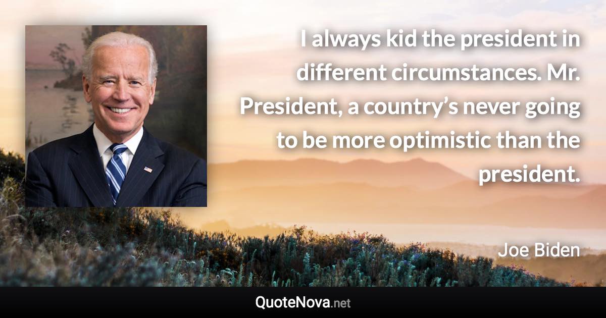 I always kid the president in different circumstances. Mr. President, a country’s never going to be more optimistic than the president. - Joe Biden quote