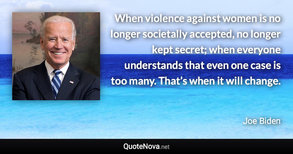 When violence against women is no longer societally accepted, no longer kept secret; when everyone understands that even one case is too many. That’s when it will change. - Joe Biden quote