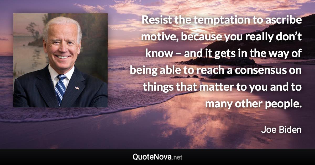 Resist the temptation to ascribe motive, because you really don’t know – and it gets in the way of being able to reach a consensus on things that matter to you and to many other people. - Joe Biden quote