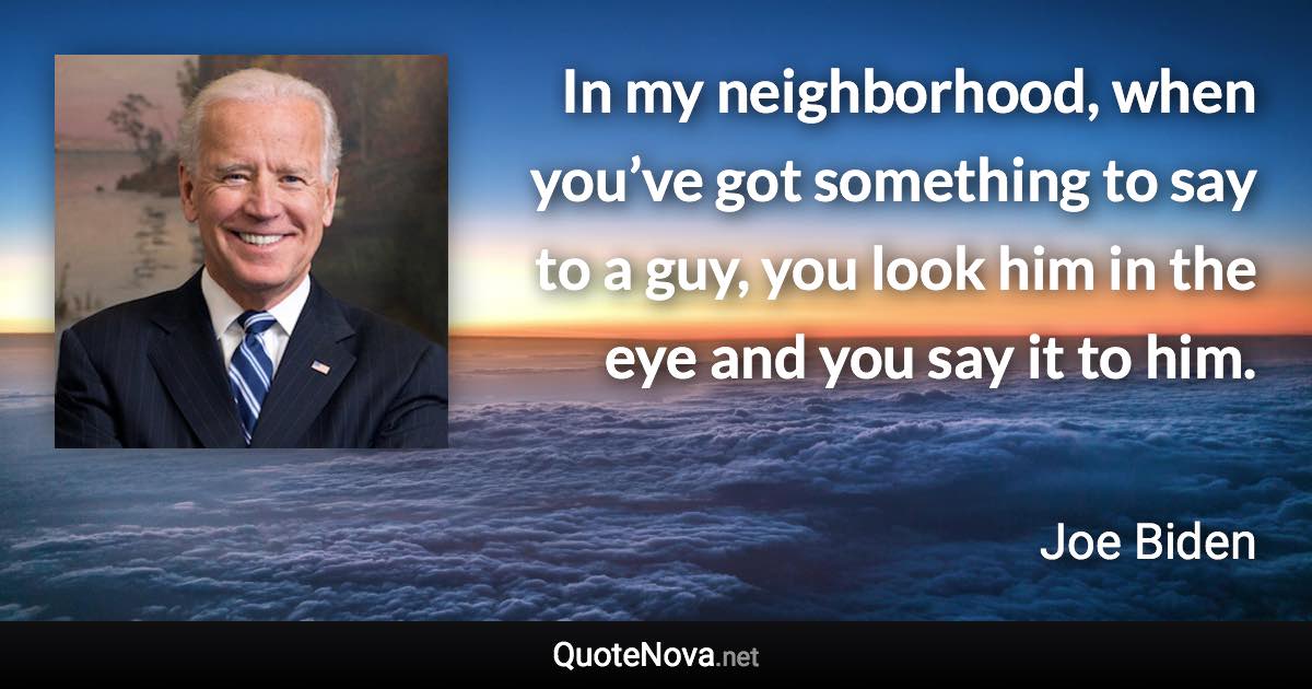 In my neighborhood, when you’ve got something to say to a guy, you look him in the eye and you say it to him. - Joe Biden quote