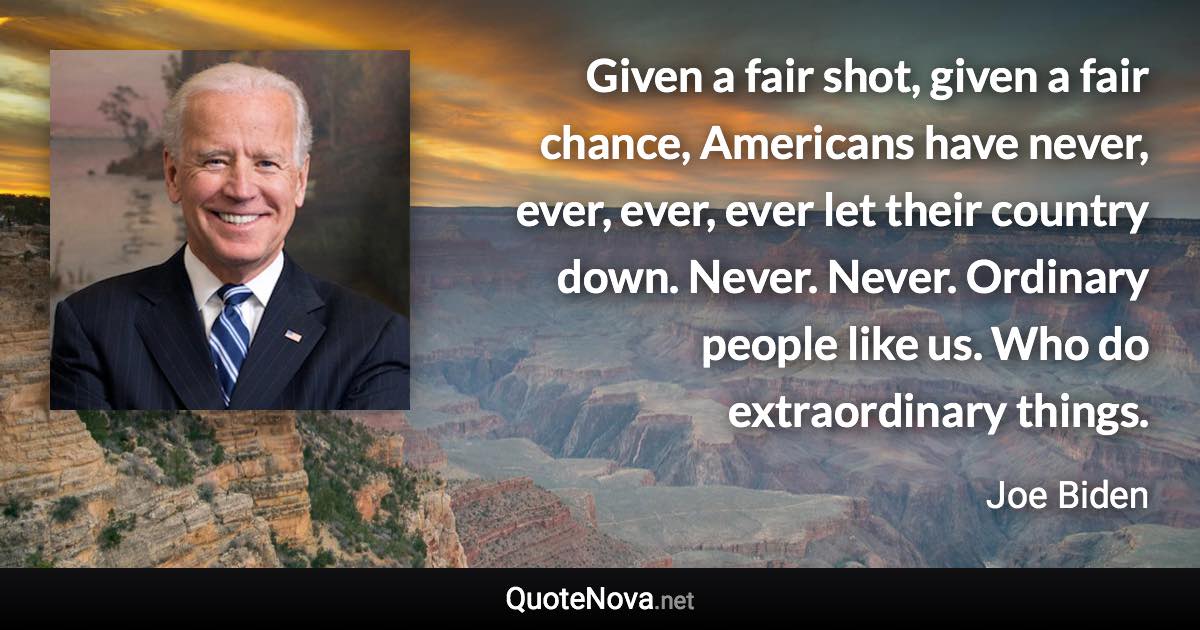 Given a fair shot, given a fair chance, Americans have never, ever, ever, ever let their country down. Never. Never. Ordinary people like us. Who do extraordinary things. - Joe Biden quote