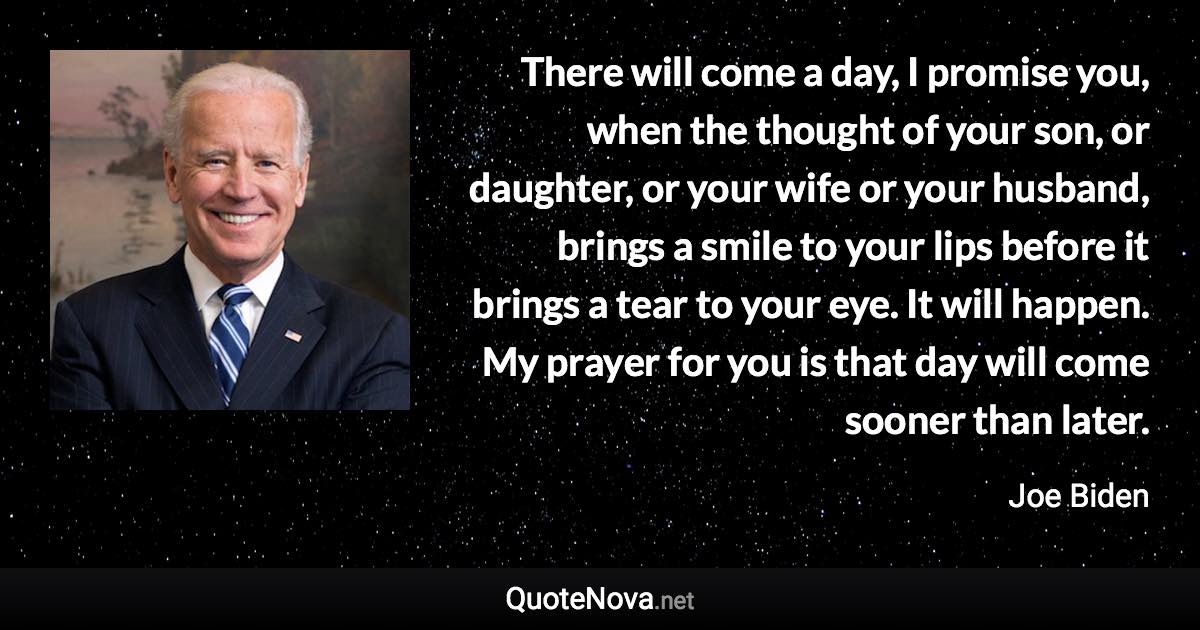 There will come a day, I promise you, when the thought of your son, or daughter, or your wife or your husband, brings a smile to your lips before it brings a tear to your eye. It will happen. My prayer for you is that day will come sooner than later. - Joe Biden quote