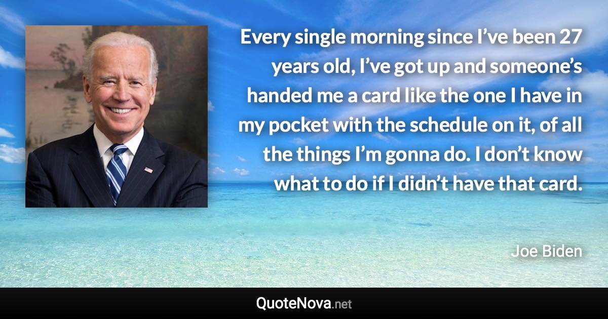 Every single morning since I’ve been 27 years old, I’ve got up and someone’s handed me a card like the one I have in my pocket with the schedule on it, of all the things I’m gonna do. I don’t know what to do if I didn’t have that card. - Joe Biden quote