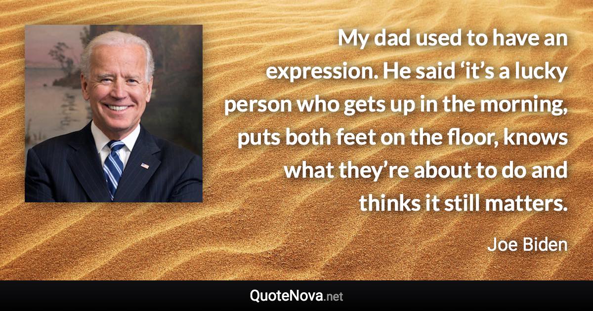 My dad used to have an expression. He said ‘it’s a lucky person who gets up in the morning, puts both feet on the floor, knows what they’re about to do and thinks it still matters. - Joe Biden quote