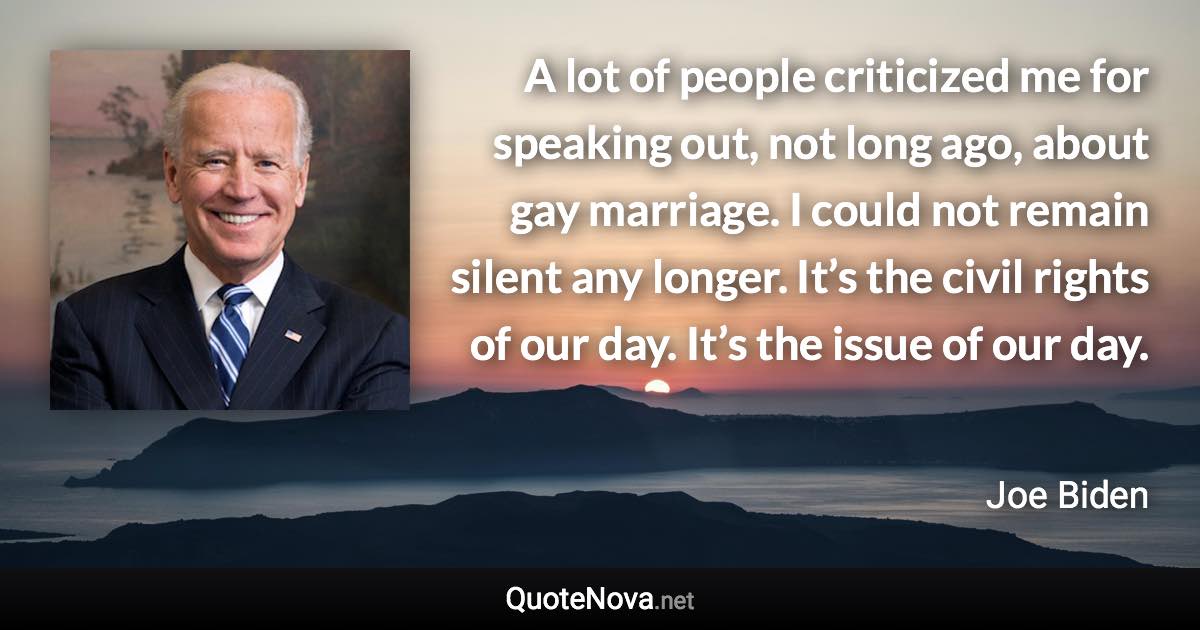 A lot of people criticized me for speaking out, not long ago, about gay marriage. I could not remain silent any longer. It’s the civil rights of our day. It’s the issue of our day. - Joe Biden quote
