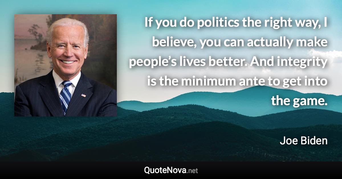 If you do politics the right way, I believe, you can actually make people’s lives better. And integrity is the minimum ante to get into the game. - Joe Biden quote
