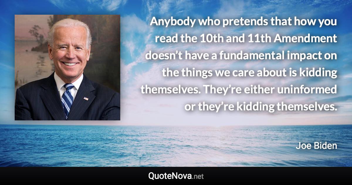 Anybody who pretends that how you read the 10th and 11th Amendment doesn’t have a fundamental impact on the things we care about is kidding themselves. They’re either uninformed or they’re kidding themselves. - Joe Biden quote