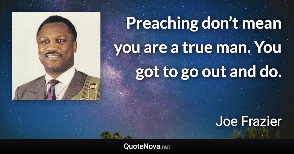 Preaching don’t mean you are a true man. You got to go out and do. - Joe Frazier quote