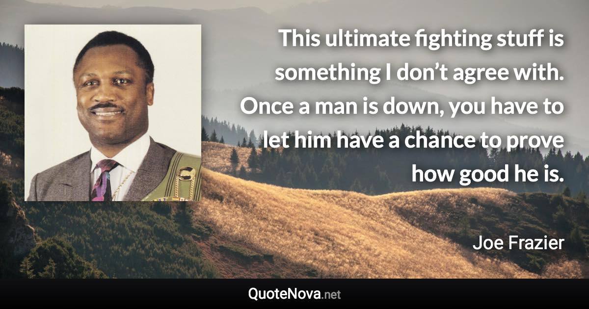 This ultimate fighting stuff is something I don’t agree with. Once a man is down, you have to let him have a chance to prove how good he is. - Joe Frazier quote