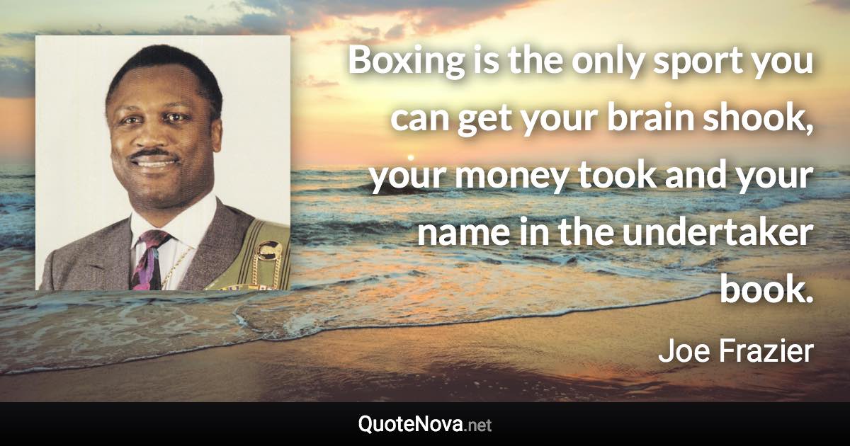 Boxing is the only sport you can get your brain shook, your money took and your name in the undertaker book. - Joe Frazier quote