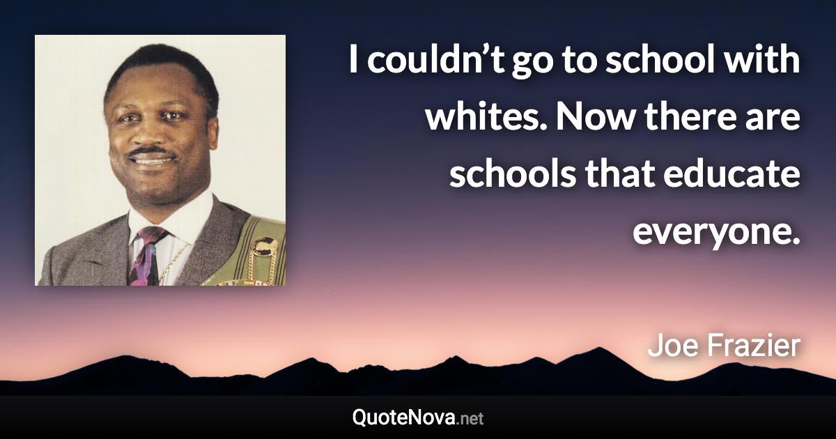 I couldn’t go to school with whites. Now there are schools that educate everyone. - Joe Frazier quote