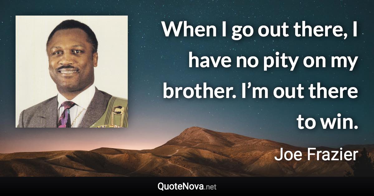 When I go out there, I have no pity on my brother. I’m out there to win. - Joe Frazier quote