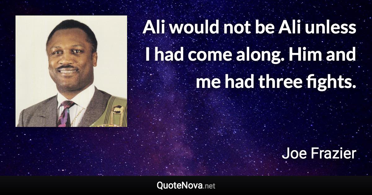 Ali would not be Ali unless I had come along. Him and me had three fights. - Joe Frazier quote