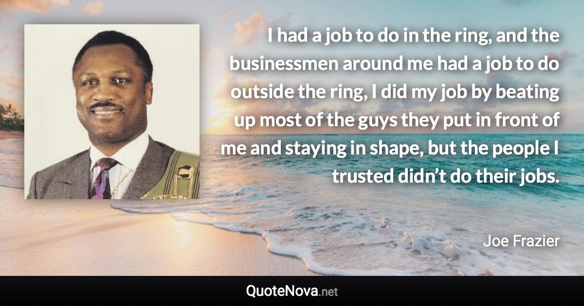 I had a job to do in the ring, and the businessmen around me had a job to do outside the ring, I did my job by beating up most of the guys they put in front of me and staying in shape, but the people I trusted didn’t do their jobs. - Joe Frazier quote