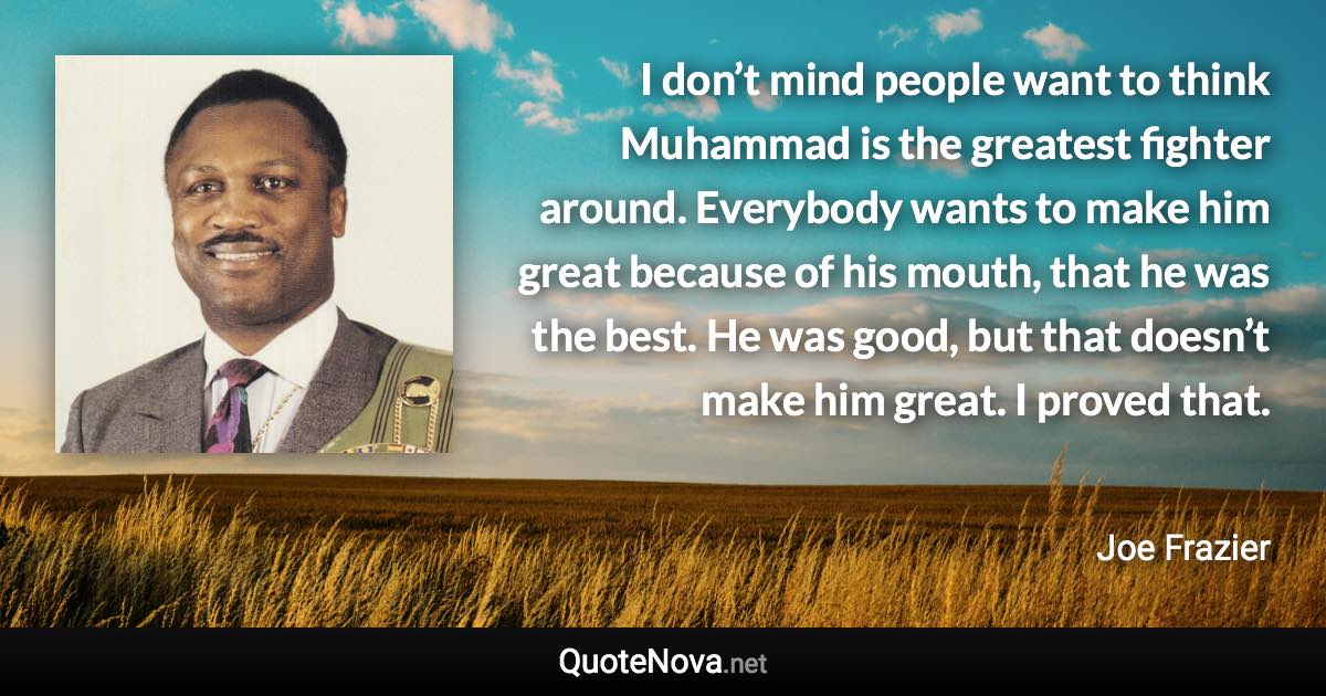 I don’t mind people want to think Muhammad is the greatest fighter around. Everybody wants to make him great because of his mouth, that he was the best. He was good, but that doesn’t make him great. I proved that. - Joe Frazier quote