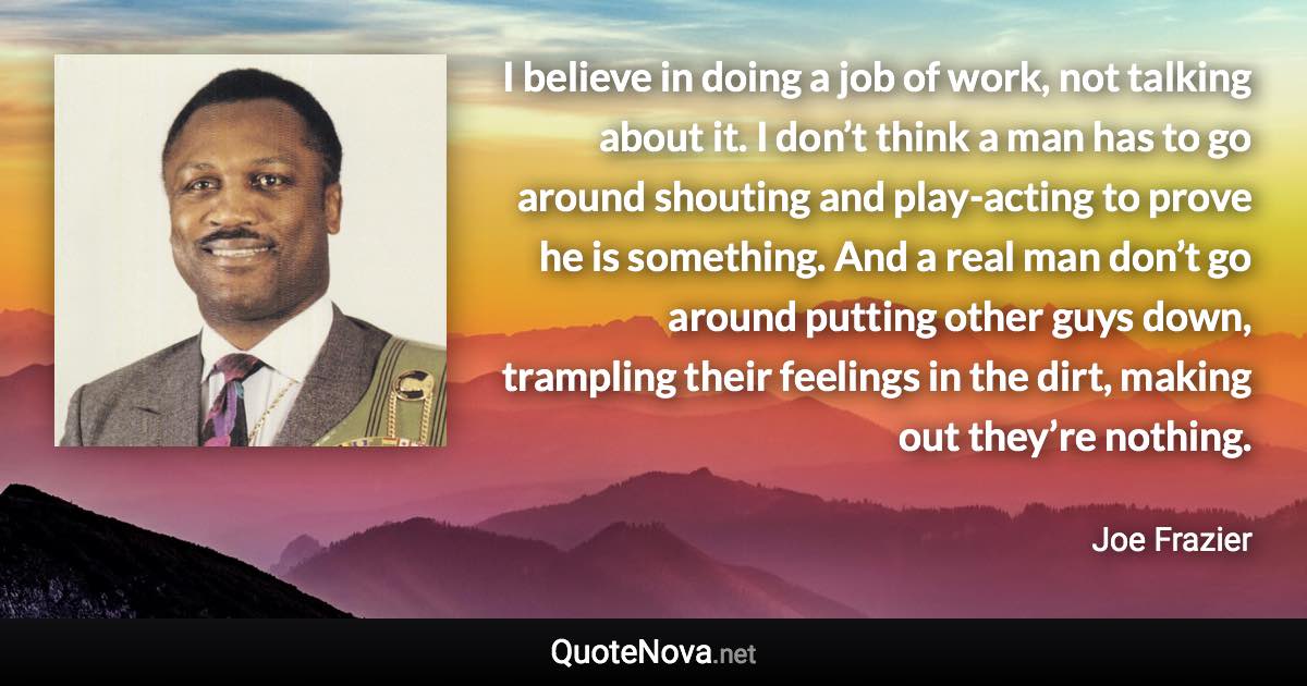 I believe in doing a job of work, not talking about it. I don’t think a man has to go around shouting and play-acting to prove he is something. And a real man don’t go around putting other guys down, trampling their feelings in the dirt, making out they’re nothing. - Joe Frazier quote