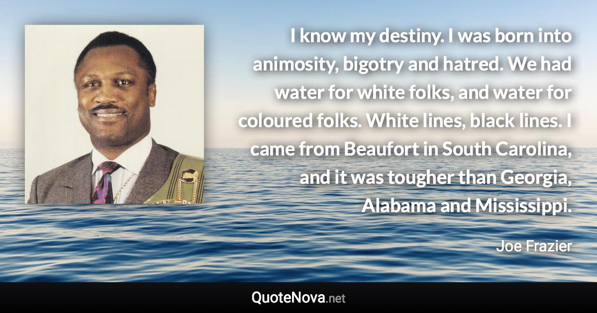 I know my destiny. I was born into animosity, bigotry and hatred. We had water for white folks, and water for coloured folks. White lines, black lines. I came from Beaufort in South Carolina, and it was tougher than Georgia, Alabama and Mississippi. - Joe Frazier quote