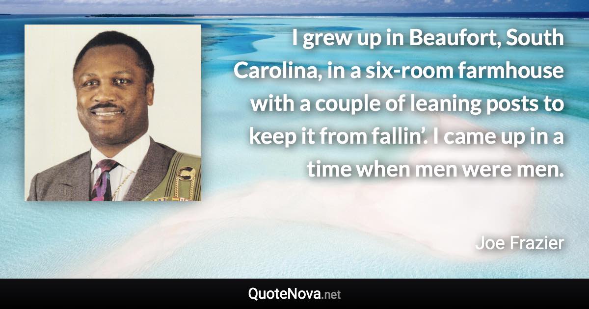 I grew up in Beaufort, South Carolina, in a six-room farmhouse with a couple of leaning posts to keep it from fallin’. I came up in a time when men were men. - Joe Frazier quote