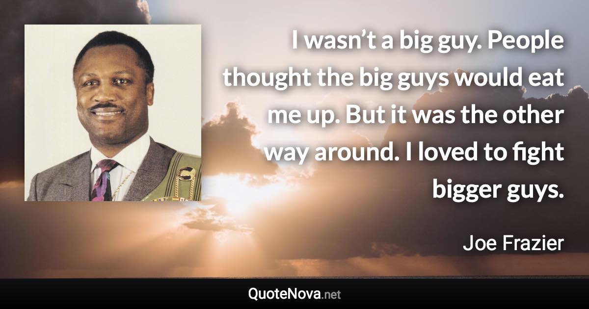 I wasn’t a big guy. People thought the big guys would eat me up. But it was the other way around. I loved to fight bigger guys. - Joe Frazier quote