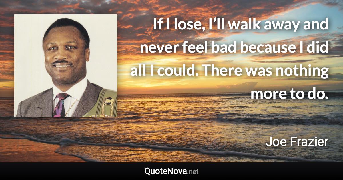 If I lose, I’ll walk away and never feel bad because I did all I could. There was nothing more to do. - Joe Frazier quote