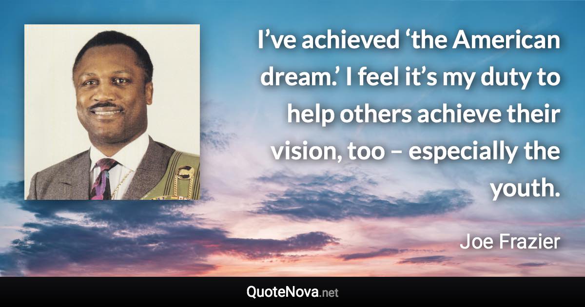 I’ve achieved ‘the American dream.’ I feel it’s my duty to help others achieve their vision, too – especially the youth. - Joe Frazier quote