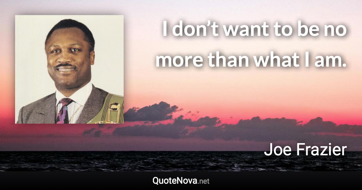I don’t want to be no more than what I am. - Joe Frazier quote
