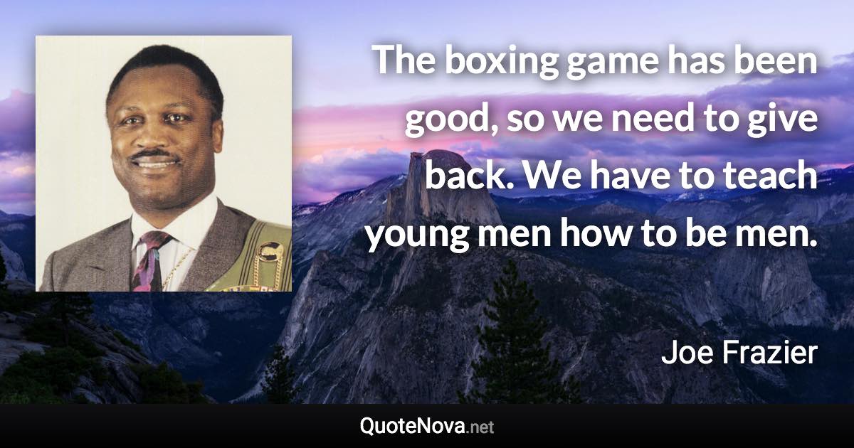 The boxing game has been good, so we need to give back. We have to teach young men how to be men. - Joe Frazier quote