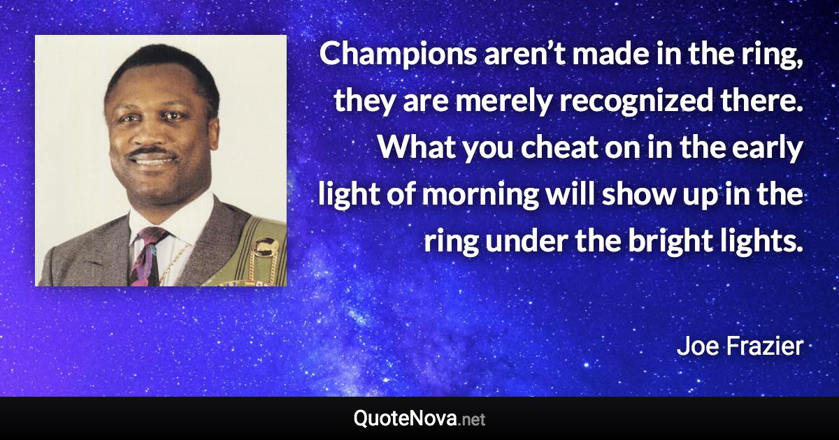 Champions aren’t made in the ring, they are merely recognized there. What you cheat on in the early light of morning will show up in the ring under the bright lights. - Joe Frazier quote