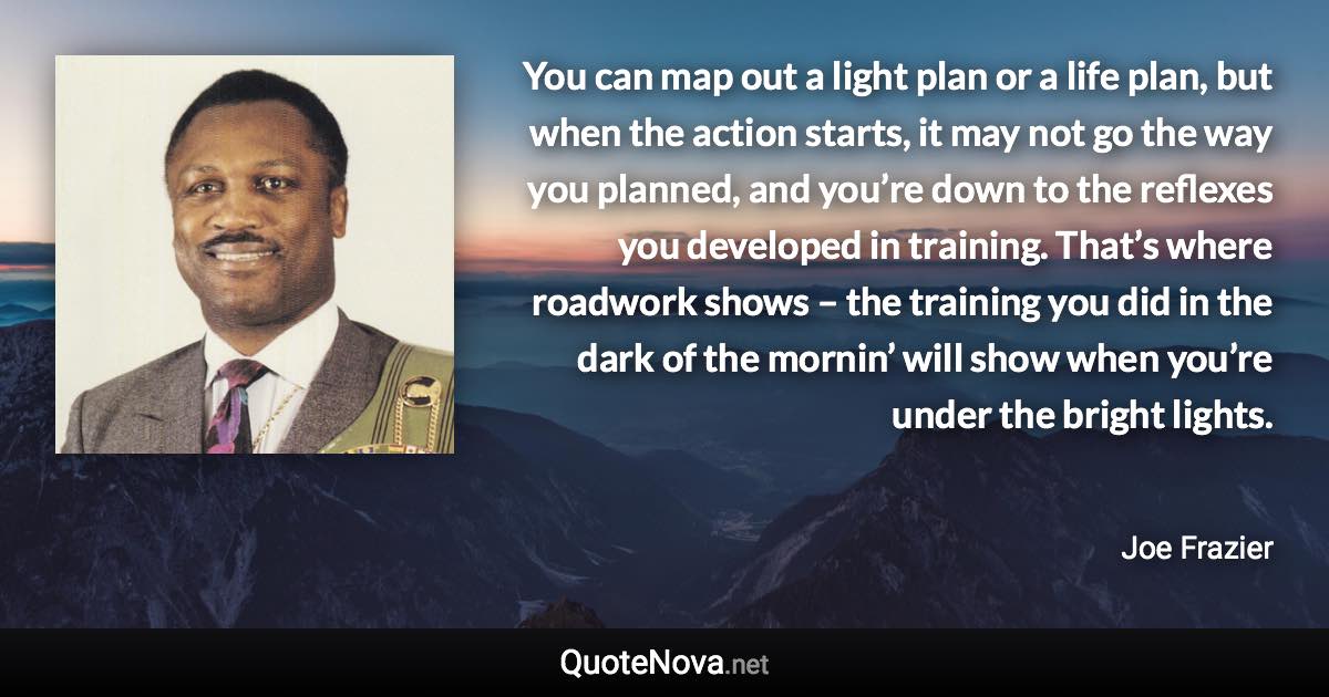 You can map out a light plan or a life plan, but when the action starts, it may not go the way you planned, and you’re down to the reflexes you developed in training. That’s where roadwork shows – the training you did in the dark of the mornin’ will show when you’re under the bright lights. - Joe Frazier quote