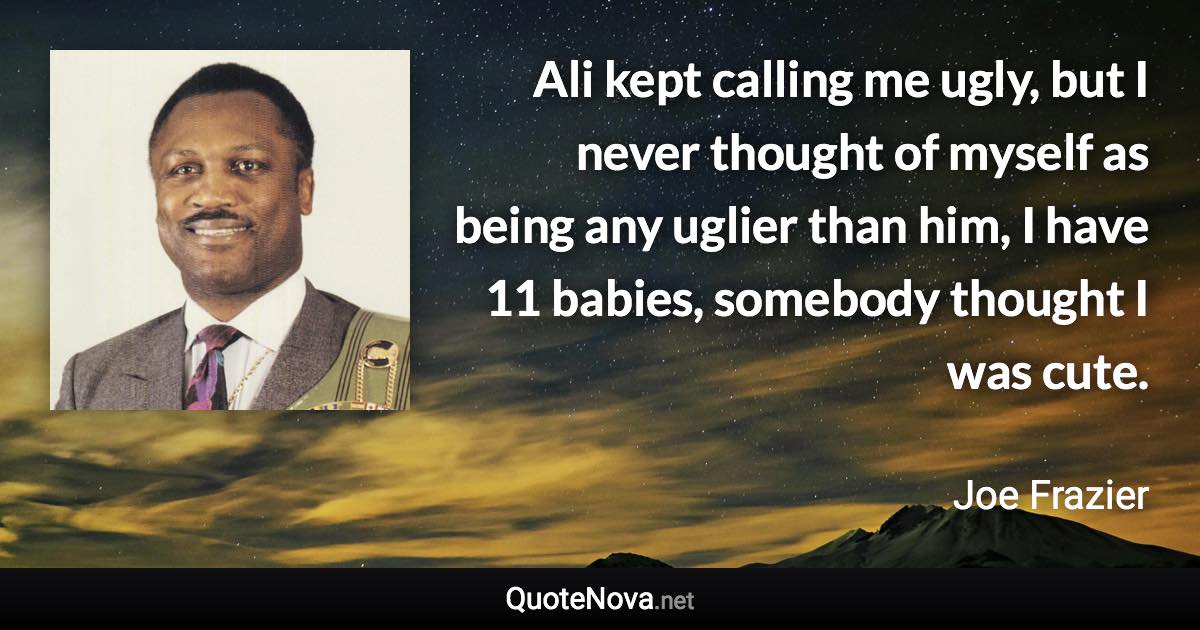 Ali kept calling me ugly, but I never thought of myself as being any uglier than him, I have 11 babies, somebody thought I was cute. - Joe Frazier quote