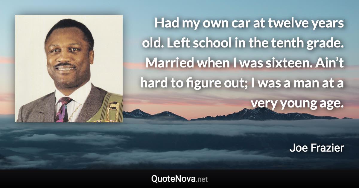 Had my own car at twelve years old. Left school in the tenth grade. Married when I was sixteen. Ain’t hard to figure out; I was a man at a very young age. - Joe Frazier quote