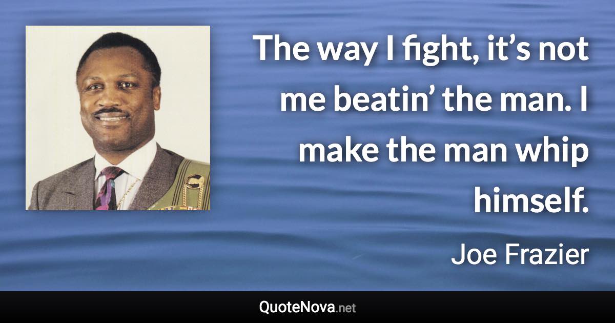 The way I fight, it’s not me beatin’ the man. I make the man whip himself. - Joe Frazier quote