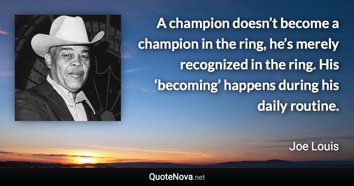 A champion doesn’t become a champion in the ring, he’s merely recognized in the ring. His ‘becoming’ happens during his daily routine. - Joe Louis quote