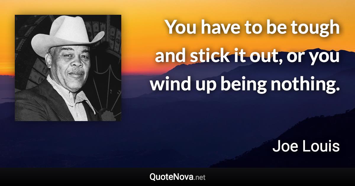 You have to be tough and stick it out, or you wind up being nothing. - Joe Louis quote