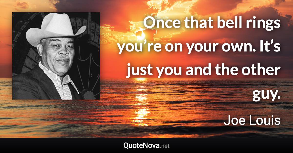 Once that bell rings you’re on your own. It’s just you and the other guy. - Joe Louis quote