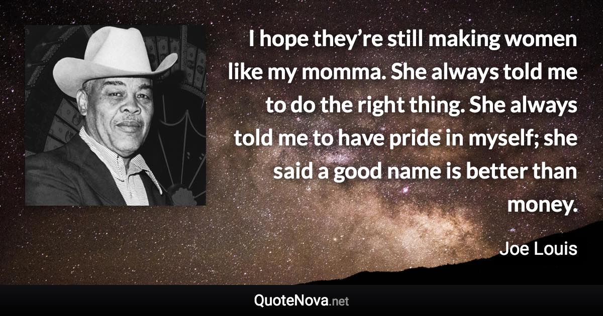I hope they’re still making women like my momma. She always told me to do the right thing. She always told me to have pride in myself; she said a good name is better than money. - Joe Louis quote