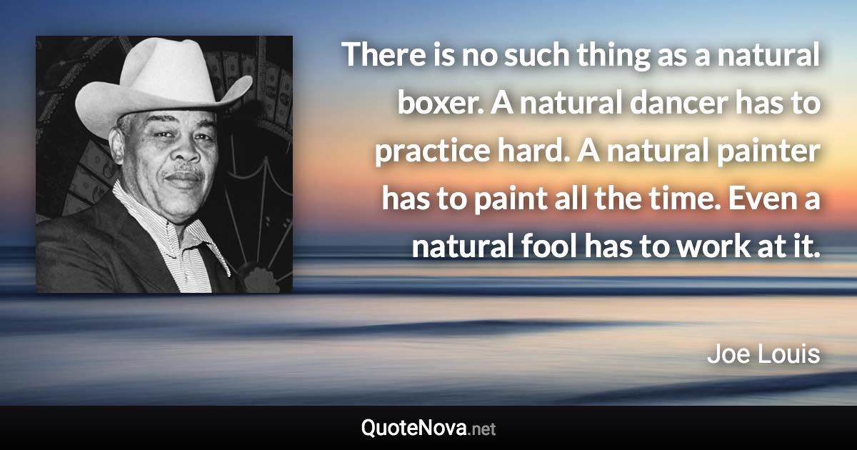 There is no such thing as a natural boxer. A natural dancer has to practice hard. A natural painter has to paint all the time. Even a natural fool has to work at it. - Joe Louis quote