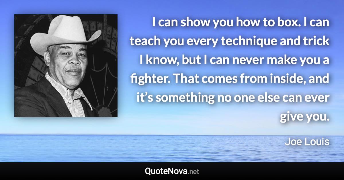 I can show you how to box. I can teach you every technique and trick I know, but I can never make you a fighter. That comes from inside, and it’s something no one else can ever give you. - Joe Louis quote