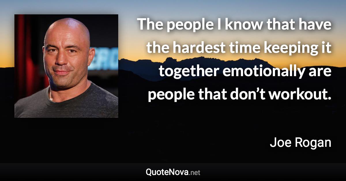 The people I know that have the hardest time keeping it together emotionally are people that don’t workout. - Joe Rogan quote