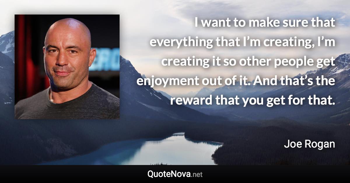 I want to make sure that everything that I’m creating, I’m creating it so other people get enjoyment out of it. And that’s the reward that you get for that. - Joe Rogan quote