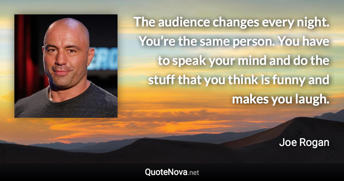 The audience changes every night. You’re the same person. You have to speak your mind and do the stuff that you think is funny and makes you laugh. - Joe Rogan quote