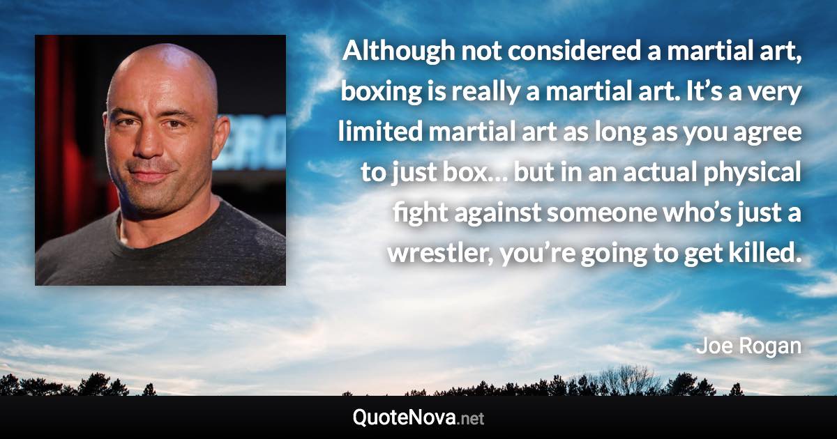 Although not considered a martial art, boxing is really a martial art. It’s a very limited martial art as long as you agree to just box… but in an actual physical fight against someone who’s just a wrestler, you’re going to get killed. - Joe Rogan quote