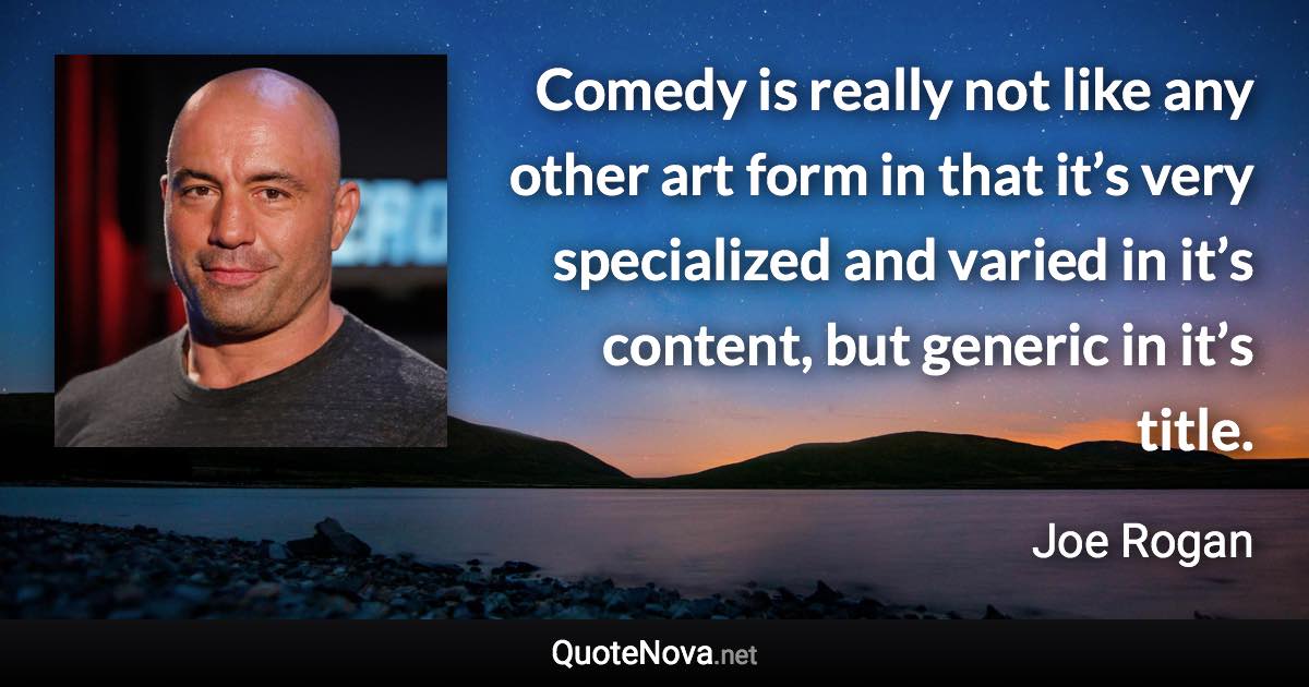 Comedy is really not like any other art form in that it’s very specialized and varied in it’s content, but generic in it’s title. - Joe Rogan quote