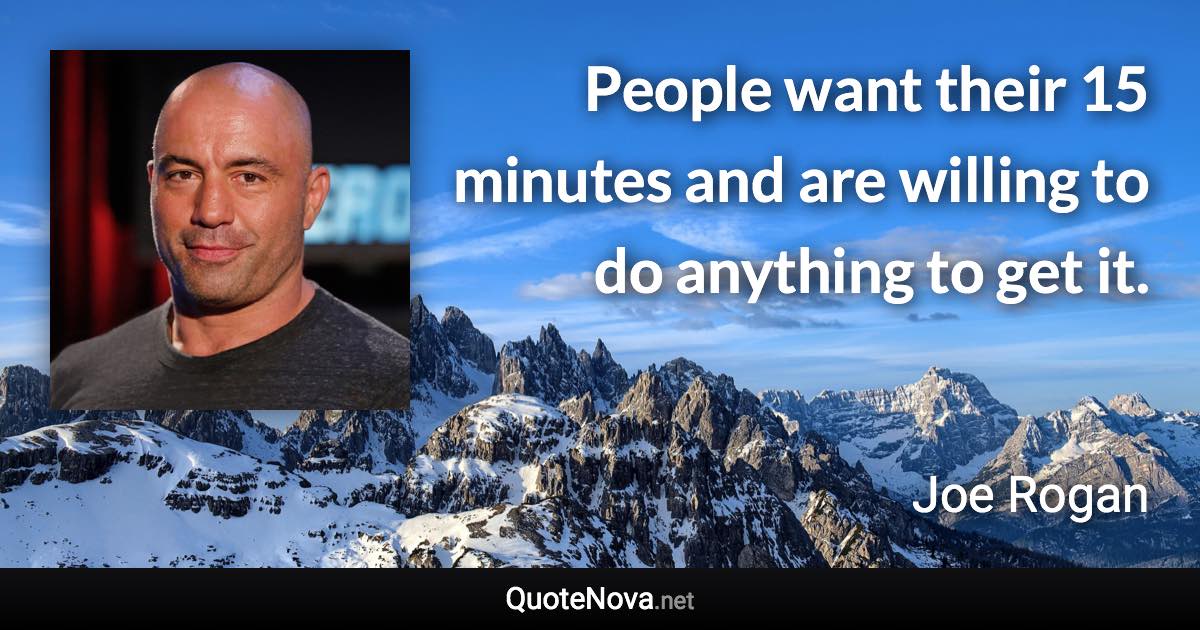 People want their 15 minutes and are willing to do anything to get it. - Joe Rogan quote