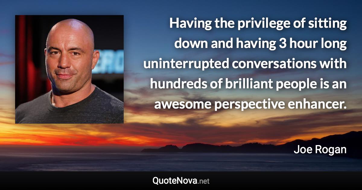 Having the privilege of sitting down and having 3 hour long uninterrupted conversations with hundreds of brilliant people is an awesome perspective enhancer. - Joe Rogan quote
