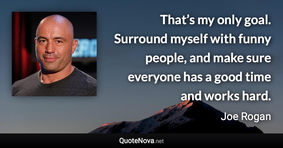 That’s my only goal. Surround myself with funny people, and make sure everyone has a good time and works hard. - Joe Rogan quote